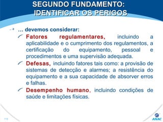SEGUNDO FUNDAMENTO:SEGUNDO FUNDAMENTO:
IDENTIFICAR OS PERIGOSIDENTIFICAR OS PERIGOS
… devemos considerar:
Fatores regulamentares, incluindo a
aplicabilidade e o cumprimento dos regulamentos, a
certificação do equipamento, pessoal e
procedimentos e uma supervisão adequada.
Defesas, incluindo fatores tais como: a provisão de
sistemas de detecção e alarmes; a resistência do
equipamento e a sua capacidade de absorver erros
e falhas.
Desempenho humano, incluindo condições de
saúde e limitações físicas.
112
 