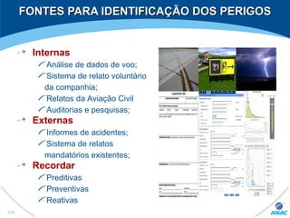 FONTES PARA IDENTIFICAÇÃO DOS PERIGOSFONTES PARA IDENTIFICAÇÃO DOS PERIGOS
Internas
Análise de dados de voo;
Sistema de relato voluntário
da companhia;
Relatos da Aviação Civil
Auditorias e pesquisas;
Externas
Informes de acidentes;
Sistema de relatos
mandatórios existentes;
Recordar
Preditivas
Preventivas
Reativas
113
 