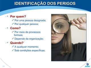 IDENTIFICAÇÃO DOS PERIGOSIDENTIFICAÇÃO DOS PERIGOS
Por quem?
Por uma pessoa designada;
Por qualquer pessoa;
Como?
Por meio de processos
formais;
Depende da organização;
Quando?
A qualquer momento;
Sob condições específicas;
114
 