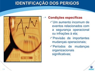IDENTIFICAÇÃO DOS PERIGOSIDENTIFICAÇÃO DOS PERIGOS
Condições específicas
Um aumento incomum de
eventos relacionados com
a segurança operacional
ou infrações à ela;
Previsão de importantes
mudanças operacionais;
Períodos de mudanças
organizacionais
significativas;
115
 