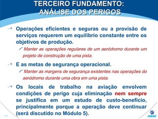 TERCEIRO FUNDAMENTO:TERCEIRO FUNDAMENTO:
ANÁLISE DOS PERIGOSANÁLISE DOS PERIGOS
Operações eficientes e seguras ou a provisão de
serviços requerem um equilíbrio constante entre os
objetivos de produção.
Manter as operações regulares de um aeródromo durante um
projeto de construção de uma pista.
E as metas de segurança operacional.
Manter as margens de segurança existentes nas operações do
aeródromo durante uma obra em uma pista.
Os locais de trabalho na aviação envolvem
condições de perigo cuja eliminação nem sempre
se justifica em um estudo de custo-benefício,
principalmente porque a operação deve continuar
(será discutido no Módulo 5).117
 