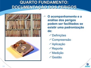 O acompanhamento e a
análise dos perigos
podem ser facilitados se
existir uma padronização
de:
Definições
Compreensão
Aplicação
Reporte
Medição
Gestão
119
QUARTO FUNDAMENTO:QUARTO FUNDAMENTO:
DOCUMENTAÇÃO DOS PERIGOSDOCUMENTAÇÃO DOS PERIGOS
 