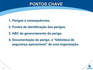 PONTOS CHAVEPONTOS CHAVE
1. Perigos e consequências.
2. Fontes de identificação dos perigos.
3. ABC do gerenciamento do perigo.
4. Documentação do perigo: a “biblioteca de
segurança operacional” de uma organização.
122
 