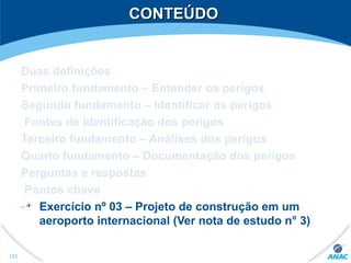 CONTEÚDOCONTEÚDO
Duas definições
Primeiro fundamento – Entender os perigos
Segundo fundamento – Identificar os perigos
Fontes de identificação dos perigos
Terceiro fundamento – Análises dos perigos
Quarto fundamento – Documentação dos perigos
Perguntas e respostas
Pontos chave
Exercício nº 03 – Projeto de construção em um
aeroporto internacional (Ver nota de estudo n° 3)
123
 