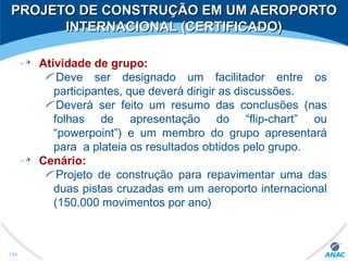 PROJETO DE CONSTRUÇÃO EM UM AEROPORTOPROJETO DE CONSTRUÇÃO EM UM AEROPORTO
INTERNACIONAL (CERTIFICADO)INTERNACIONAL (CERTIFICADO)
Atividade de grupo:
Deve ser designado um facilitador entre os
participantes, que deverá dirigir as discussões.
Deverá ser feito um resumo das conclusões (nas
folhas de apresentação do “flip-chart” ou
“powerpoint”) e um membro do grupo apresentará
para a plateia os resultados obtidos pelo grupo.
Cenário:
Projeto de construção para repavimentar uma das
duas pistas cruzadas em um aeroporto internacional
(150.000 movimentos por ano)
124
 