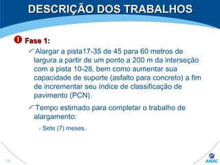  Fase 1:Fase 1:
Alargar a pista17-35 de 45 para 60 metros de
largura a partir de um ponto a 200 m da interseção
com a pista 10-28, bem como aumentar sua
capacidade de suporte (asfalto para concreto) a fim
de incrementar seu índice de classificação de
pavimento (PCN).
Tempo estimado para completar o trabalho de
alargamento:
Sete (7) meses.
DESCRIÇÃO DOS TRABALHOSDESCRIÇÃO DOS TRABALHOS
127
 