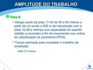 AMPLITUDE DO TRABALHOAMPLITUDE DO TRABALHO
Fase 2:Fase 2:
Alargar parte da pista 17-35 de 45 a 60 metros a
partir de um ponto a 200 m da intersecção com a
pista 10-28 e reforçar sua capacidade de suporte
(asfalto a concreto) a fim de incrementar seu índice
de classificação de pavimento (PCN).
Tempo estimado para completar o trabalho de
ampliação.
Sete (7) meses.
129
 