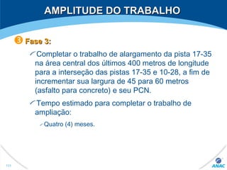 AMPLITUDE DO TRABALHOAMPLITUDE DO TRABALHO
Fase 3:Fase 3:
Completar o trabalho de alargamento da pista 17-35
na área central dos últimos 400 metros de longitude
para a interseção das pistas 17-35 e 10-28, a fim de
incrementar sua largura de 45 para 60 metros
(asfalto para concreto) e seu PCN.
Tempo estimado para completar o trabalho de
ampliação:
Quatro (4) meses.
131
 