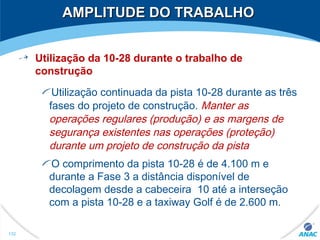 AMPLITUDE DO TRABALHOAMPLITUDE DO TRABALHO
Utilização da 10-28 durante o trabalho de
construção
Utilização continuada da pista 10-28 durante as três
fases do projeto de construção. Manter as
operações regulares (produção) e as margens de
segurança existentes nas operações (proteção)
durante um projeto de construção da pista
O comprimento da pista 10-28 é de 4.100 m e
durante a Fase 3 a distância disponível de
decolagem desde a cabeceira 10 até a interseção
com a pista 10-28 e a taxiway Golf é de 2.600 m.
132
 