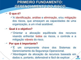 PRIMEIRO FUNDAMENTO:PRIMEIRO FUNDAMENTO:
GERENCIAMENTO DO RISCOGERENCIAMENTO DO RISCO
O que é?
A identificação, análise e eliminação, e/ou mitigação
dos riscos, que ameaçam as capacidades de uma
organização, a um nível aceitável.
Qual é o objetivo?
Orientar a alocação equilibrada dos recursos
visando enfrentar todos os riscos, o controle e a
mitigação viáveis do risco.
Por que é importante?
É um componente chave dos Sistemas de
Gerenciamento da Segurança Operacional.
Abordagem da alocação de recursos baseada em
dados e, portanto, defensável e fácil de explicar.137
 