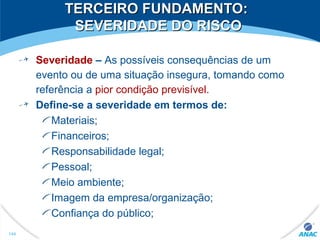 TERCEIRO FUNDAMENTO:TERCEIRO FUNDAMENTO:
SEVERIDADE DO RISCOSEVERIDADE DO RISCO
Severidade – As possíveis consequências de um
evento ou de uma situação insegura, tomando como
referência a pior condição previsível.
Define-se a severidade em termos de:
Materiais;
Financeiros;
Responsabilidade legal;
Pessoal;
Meio ambiente;
Imagem da empresa/organização;
Confiança do público;
144
 