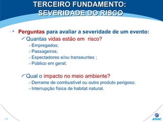 TERCEIRO FUNDAMENTO:TERCEIRO FUNDAMENTO:
SEVERIDADE DO RISCOSEVERIDADE DO RISCO
Perguntas para avaliar a severidade de um evento:
Quantas vidas estão em risco?
Empregados;
Passageiros;
Espectadores e/ou transeuntes ;
Público em geral;
Qual o impacto no meio ambiente?
Derrame de combustível ou outro produto perigoso;
Interrupção física de habitat natural.
145
 