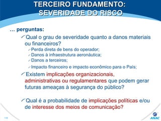TERCEIRO FUNDAMENTO:TERCEIRO FUNDAMENTO:
SEVERIDADE DO RISCOSEVERIDADE DO RISCO
… perguntas:
Qual o grau de severidade quanto a danos materiais
ou financeiros?
Perda direta de bens do operador;
Danos à infraestrutura aeronáutica;
Danos a terceiros;
Impacto financeiro e impacto econômico para o País;
Existem implicações organizacionais,
administrativas ou regulamentares que podem gerar
futuras ameaças à segurança do público?
Qual é a probabilidade de implicações políticas e/ou
de interesse dos meios de comunicação?
146
 