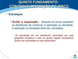 QUINTO FUNDAMENTO:QUINTO FUNDAMENTO:
CONTROLE /MITIGAÇÃO DO RISCOCONTROLE /MITIGAÇÃO DO RISCO
Estratégias
Evitar a exposição – Quando os riscos excedem
os benefícios de continuar a operação ou atividade,
a operação ou atividade deve ser cancelada.
As operações em um aeródromo circundado por uma
geografia complexa e sem as ajudas (apoio) necessárias
devem ser canceladas ou não autorizadas.
151
 