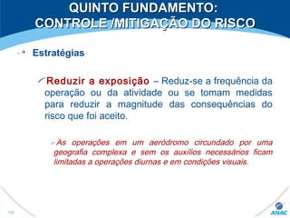 QUINTO FUNDAMENTO:QUINTO FUNDAMENTO:
CONTROLE /MITIGAÇÃO DO RISCOCONTROLE /MITIGAÇÃO DO RISCO
Estratégias
Reduzir a exposição – Reduz-se a frequência da
operação ou da atividade ou se tomam medidas
para reduzir a magnitude das consequências do
risco que foi aceito.
As operações em um aeródromo circundado por uma
geografia complexa e sem os auxílios necessários ficam
limitadas a operações diurnas e em condições visuais.
152
 