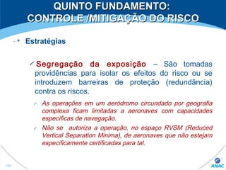 Estratégias
Segregação da exposição – São tomadas
providências para isolar os efeitos do risco ou se
introduzem barreiras de proteção (redundância)
contra os riscos.
As operações em um aeródromo circundado por geografia
complexa ficam limitadas a aeronaves com capacidades
específicas de navegação.
Não se autoriza a operação, no espaço RVSM (Reduced
Vertical Separation Minima), de aeronaves que não estejam
especificamente certificadas para tal.
153
QUINTO FUNDAMENTO:QUINTO FUNDAMENTO:
CONTROLE /MITIGAÇÃO DO RISCOCONTROLE /MITIGAÇÃO DO RISCO
 
