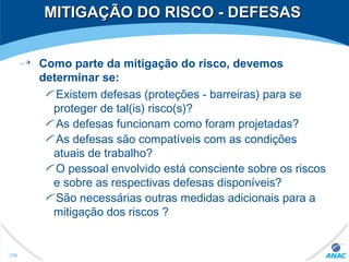 MITIGAÇÃO DO RISCO - DEFESASMITIGAÇÃO DO RISCO - DEFESAS
Como parte da mitigação do risco, devemos
determinar se:
Existem defesas (proteções - barreiras) para se
proteger de tal(is) risco(s)?
As defesas funcionam como foram projetadas?
As defesas são compatíveis com as condições
atuais de trabalho?
O pessoal envolvido está consciente sobre os riscos
e sobre as respectivas defesas disponíveis?
São necessárias outras medidas adicionais para a
mitigação dos riscos ?
156
 