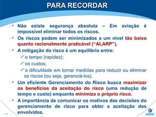 PARA RECORDARPARA RECORDAR
Não existe segurança absoluta – Em aviação é
impossível eliminar todos os riscos.
Os riscos podem ser minimizados a um nível tão baixo
quanto racionalmente praticável (“ALARP”).
A mitigação do risco é um equilíbrio entre:
o tempo (rapidez);
os custos;
a dificuldade em tomar medidas para reduzir ou eliminar
os riscos (ou seja, gerenciá-los).
Um eficiente Gerenciamento do Risco busca maximizar
os benefícios da aceitação do risco (uma redução de
tempo e custo) enquanto minimiza o próprio risco.
A importância de comunicar os motivos das decisões do
gerenciamento de risco para obter a aceitação dos
envolvidos.158
 