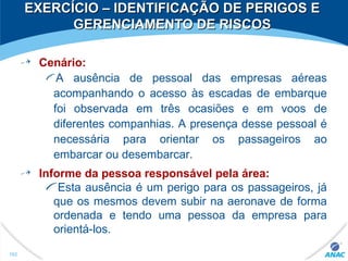 EXERCÍCIO – IDENTIFICAÇÃO DE PERIGOS EEXERCÍCIO – IDENTIFICAÇÃO DE PERIGOS E
GERENCIAMENTO DE RISCOSGERENCIAMENTO DE RISCOS
Cenário:
A ausência de pessoal das empresas aéreas
acompanhando o acesso às escadas de embarque
foi observada em três ocasiões e em voos de
diferentes companhias. A presença desse pessoal é
necessária para orientar os passageiros ao
embarcar ou desembarcar.
Informe da pessoa responsável pela área:
Esta ausência é um perigo para os passageiros, já
que os mesmos devem subir na aeronave de forma
ordenada e tendo uma pessoa da empresa para
orientá-los.
162
 
