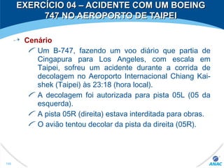 EXERCÍCIO 04 – ACIDENTE COM UM BOEINGEXERCÍCIO 04 – ACIDENTE COM UM BOEING
747 NO AEROPORTO DE TAIPEI747 NO AEROPORTO DE TAIPEI
Cenário
Um B-747, fazendo um voo diário que partia de
Cingapura para Los Angeles, com escala em
Taipei, sofreu um acidente durante a corrida de
decolagem no Aeroporto Internacional Chiang Kai-
shek (Taipei) às 23:18 (hora local).
A decolagem foi autorizada para pista 05L (05 da
esquerda).
A pista 05R (direita) estava interditada para obras.
O avião tentou decolar da pista da direita (05R).
166
 