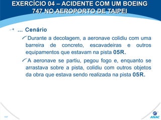 … Cenário
Durante a decolagem, a aeronave colidiu com uma
barreira de concreto, escavadeiras e outros
equipamentos que estavam na pista 05R.
A aeronave se partiu, pegou fogo e, enquanto se
arrastava sobre a pista, colidiu com outros objetos
da obra que estava sendo realizada na pista 05R.
167
EXERCÍCIO 04 – ACIDENTE COM UM BOEINGEXERCÍCIO 04 – ACIDENTE COM UM BOEING
747 NO AEROPORTO DE TAIPEI747 NO AEROPORTO DE TAIPEI
 