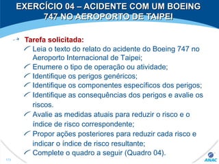 Tarefa solicitada:
Leia o texto do relato do acidente do Boeing 747 no
Aeroporto Internacional de Taipei;
Enumere o tipo de operação ou atividade;
Identifique os perigos genéricos;
Identifique os componentes específicos dos perigos;
Identifique as consequências dos perigos e avalie os
riscos.
Avalie as medidas atuais para reduzir o risco e o
índice de risco correspondente;
Propor ações posteriores para reduzir cada risco e
indicar o índice de risco resultante;
Complete o quadro a seguir (Quadro 04).
173
EXERCÍCIO 04 – ACIDENTE COM UM BOEINGEXERCÍCIO 04 – ACIDENTE COM UM BOEING
747 NO AEROPORTO DE TAIPEI747 NO AEROPORTO DE TAIPEI
 