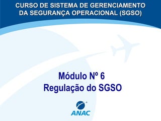 Módulo Nº 6
Regulação do SGSO
CURSO DE SISTEMA DE GERENCIAMENTOCURSO DE SISTEMA DE GERENCIAMENTO
DA SEGURANÇA OPERACIONAL (SGSO)DA SEGURANÇA OPERACIONAL (SGSO)
 