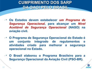 CUMPRIMENTO DOS SARPCUMPRIMENTO DOS SARP
DA OACI PELO BRASILDA OACI PELO BRASIL
Os Estados devem estabelecer um Programa de
Segurança Operacional, para alcançar um Nível
Aceitável de Segurança Operacional (NASO) na
aviação civil.
O Programa de Segurança Operacional do Estado é
um conjunto integrado de regulamentos e
atividades criado para melhorar a segurança
operacional no Estado.
O Brasil elaborou o Programa Brasileiro para a
Segurança Operacional da Aviação Civil (PSO-BR).
177
 