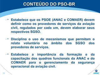 CONTEÚDO DO PSO-BRCONTEÚDO DO PSO-BR
182
Estabelece que os PSOE (ANAC e COMAER) devem
definir como os provedores de serviços da aviação
civil, regulados por cada um, devem elaborar seus
respectivos SGSO.
Disciplina o uso de mecanismos que permitam o
relato voluntário no âmbito dos SGSO dos
provedores de serviços.
Estabelece a importância da formação e da
capacitação dos quadros funcionais da ANAC e do
COMAER para o gerenciamento da segurança
operacional da aviação civil.
 
