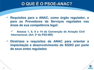 O QUE É O PSOE-ANAC?O QUE É O PSOE-ANAC?
183
Requisitos para a ANAC, como órgão regulador, e
para os Provedores de Serviços regulados nas
áreas de sua competência legal:
 Anexos 1, 6, 8 e 14 da Convenção de Aviação Civil
Internacional. (Art. 3º do PSO-BR)
Diretrizes e requisitos da ANAC para orientar a
implantação e desenvolvimento do SGSO por parte
de seus entes regulados
 