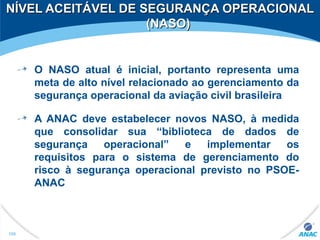 NÍVEL ACEITÁVEL DE SEGURANÇA OPERACIONALNÍVEL ACEITÁVEL DE SEGURANÇA OPERACIONAL
(NASO)(NASO)
O NASO atual é inicial, portanto representa uma
meta de alto nível relacionado ao gerenciamento da
segurança operacional da aviação civil brasileira
A ANAC deve estabelecer novos NASO, à medida
que consolidar sua “biblioteca de dados de
segurança operacional” e implementar os
requisitos para o sistema de gerenciamento do
risco à segurança operacional previsto no PSOE-
ANAC
190
 