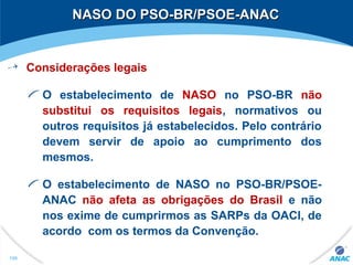 NASO DO PSO-BR/PSOE-ANACNASO DO PSO-BR/PSOE-ANAC
Considerações legais
O estabelecimento de NASO no PSO-BR não
substitui os requisitos legais, normativos ou
outros requisitos já estabelecidos. Pelo contrário
devem servir de apoio ao cumprimento dos
mesmos.
O estabelecimento de NASO no PSO-BR/PSOE-
ANAC não afeta as obrigações do Brasil e não
nos exime de cumprirmos as SARPs da OACI, de
acordo com os termos da Convenção.
196
 
