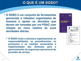 O QUE É UM SGSO?O QUE É UM SGSO?
O SGSO é um conjunto de ferramentas
gerenciais e métodos organizados de
maneira a apoiar as decisões que
devem ser tomadas por um PSAC com
relação ao risco relativo às suas
atividades diárias.
O SGSO inclui a estrutura organizacional, as
responsabilidades, os procedimentos, os
processos e as medidas necessárias à
implementação das diretrizes para o
gerenciamento da segurança operacional do
provedor de serviço.
198
 