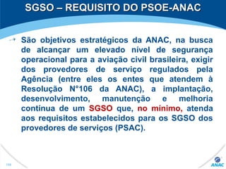 SGSO – REQUISITO DO PSOE-ANACSGSO – REQUISITO DO PSOE-ANAC
São objetivos estratégicos da ANAC, na busca
de alcançar um elevado nível de segurança
operacional para a aviação civil brasileira, exigir
dos provedores de serviço regulados pela
Agência (entre eles os entes que atendem à
Resolução N°106 da ANAC), a implantação,
desenvolvimento, manutenção e melhoria
contínua de um SGSO que, no mínimo, atenda
aos requisitos estabelecidos para os SGSO dos
provedores de serviços (PSAC).
199
 