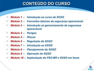 CONTEÚDO DO CURSOCONTEÚDO DO CURSO
Módulo 1 – Introdução ao curso de SGSO
Módulo 2 – Conceitos básicos de segurança operacional
Módulo 3 – Introdução ao gerenciamento da segurança
operacional
Módulo 4 – Perigos
Módulo 5 – Riscos
Módulo 6 – Regulação do SGSO
Módulo 7 – Introdução ao SGSO
Módulo 8 – Planejamento do SGSO
Módulo 9 – Operação do SGSO
Módulo 10 – Implantação do PSO-BR e SGSO em fases
 