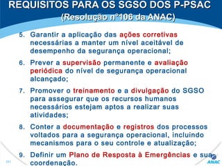 5. Garantir a aplicação das ações corretivas
necessárias a manter um nível aceitável de
desempenho da segurança operacional;
6. Prever a supervisão permanente e avaliação
periódica do nível de segurança operacional
alcançado;
7. Promover o treinamento e a divulgação do SGSO
para assegurar que os recursos humanos
necessários estejam aptos a realizar suas
atividades;
8. Conter a documentação e registros dos processos
voltados para a segurança operacional, incluindo
mecanismos para o seu controle e atualização;
9. Definir um Plano de Resposta à Emergências e sua
coordenação.201
REQUISITOS PARA OS SGSO DOS P-PSACREQUISITOS PARA OS SGSO DOS P-PSAC
(Resolução n°106 da ANAC)(Resolução n°106 da ANAC)
 