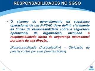 RESPONSABILIDADES NO SGSORESPONSABILIDADES NO SGSO
O sistema de gerenciamento da segurança
operacional de um P-PSAC deve definir claramente
as linhas de responsabilidade sobre a segurança
operacional da organização, incluindo a
responsabilidade direta da segurança operacional
por parte da alta direção.
[Responsabilidade (Accountability) – Obrigação de
prestar contas por suas próprias ações]
202
 