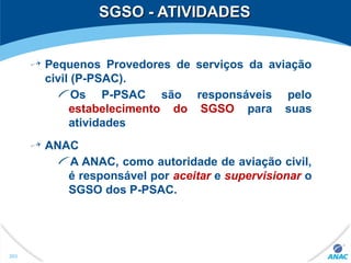 SGSO - ATIVIDADESSGSO - ATIVIDADES
Pequenos Provedores de serviços da aviação
civil (P-PSAC).
Os P-PSAC são responsáveis pelo
estabelecimento do SGSO para suas
atividades
ANAC
A ANAC, como autoridade de aviação civil,
é responsável por aceitar e supervisionar o
SGSO dos P-PSAC.
203
 