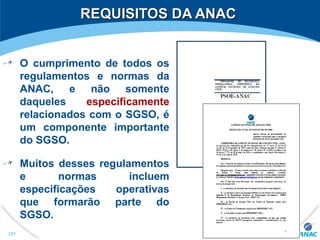 REQUISITOS DA ANACREQUISITOS DA ANAC
O cumprimento de todos os
regulamentos e normas da
ANAC, e não somente
daqueles especificamente
relacionados com o SGSO, é
um componente importante
do SGSO.
Muitos desses regulamentos
e normas incluem
especificações operativas
que formarão parte do
SGSO.
221
 