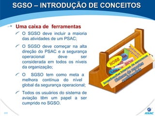 SGSO – INTRODUÇÃO DE CONCEITOSSGSO – INTRODUÇÃO DE CONCEITOS
Uma caixa de ferramentas
O SGSO deve incluir a maioria
das atividades de um PSAC;
O SGSO deve começar na alta
direção do PSAC e a segurança
operacional deve ser
considerada em todos os níveis
da organização;
O SGSO tem como meta a
melhora contínua do nível
global da segurança operacional;
Todos os usuários do sistema de
aviação têm um papel a ser
cumprido no SGSO.
222
 