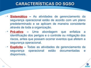 CARACTERÍSTICAS DO SGSOCARACTERÍSTICAS DO SGSO
Sistemático – As atividades de gerenciamento da
segurança operacional estão de acordo com um plano
predeterminado e se aplicam de maneira consistente
através de toda a organização.
Pró-ativo – Uma abordagem que enfatiza a
identificação dos perigos e o controle ou mitigação dos
riscos, antes que possam ocorrer eventos que afetem a
segurança operacional.
Explícito – Todas as atividades de gerenciamento da
segurança operacional estão documentadas e
disponíveis.
225
 