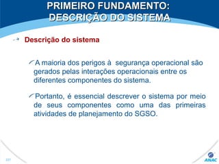 PRIMEIRO FUNDAMENTO:PRIMEIRO FUNDAMENTO:
DESCRIÇÃO DO SISTEMADESCRIÇÃO DO SISTEMA
Descrição do sistema
A maioria dos perigos à segurança operacional são
gerados pelas interações operacionais entre os
diferentes componentes do sistema.
Portanto, é essencial descrever o sistema por meio
de seus componentes como uma das primeiras
atividades de planejamento do SGSO.
227
 