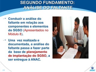 SEGUNDO FUNDAMENTO:SEGUNDO FUNDAMENTO:
ANÁLISE DO FALTANTEANÁLISE DO FALTANTE
Conduzir a análise do
faltante em relação aos
componentes e elementos
do SGSO (Apresentados no
Módulo 8).
Uma vez realizada e
documentada, a análise do
faltante passa a fazer parte
da base de planejamento
de implantação do SGSO, a
ser entregue à ANAC.
230
 