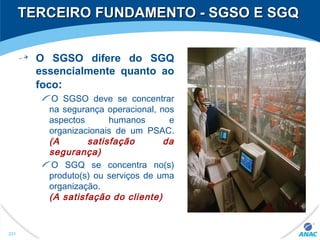 TERCEIRO FUNDAMENTO - SGSO E SGQTERCEIRO FUNDAMENTO - SGSO E SGQ
O SGSO difere do SGQ
essencialmente quanto ao
foco:
O SGSO deve se concentrar
na segurança operacional, nos
aspectos humanos e
organizacionais de um PSAC.
(A satisfação da
segurança)
O SGQ se concentra no(s)
produto(s) ou serviços de uma
organização.
(A satisfação do cliente)
231
 