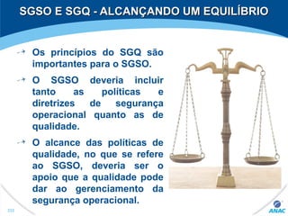 SGSO E SGQ - ALCANÇANDO UM EQUILÍBRIOSGSO E SGQ - ALCANÇANDO UM EQUILÍBRIO
Os princípios do SGQ são
importantes para o SGSO.
O SGSO deveria incluir
tanto as políticas e
diretrizes de segurança
operacional quanto as de
qualidade.
O alcance das políticas de
qualidade, no que se refere
ao SGSO, deveria ser o
apoio que a qualidade pode
dar ao gerenciamento da
segurança operacional.
232
 