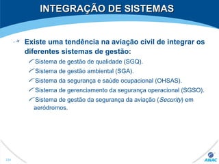 INTEGRAÇÃO DE SISTEMASINTEGRAÇÃO DE SISTEMAS
Existe uma tendência na aviação civil de integrar os
diferentes sistemas de gestão:
Sistema de gestão de qualidade (SGQ).
Sistema de gestão ambiental (SGA).
Sistema da segurança e saúde ocupacional (OHSAS).
Sistema de gerenciamento da segurança operacional (SGSO).
Sistema de gestão da segurança da aviação (Security) em
aeródromos.
234
 