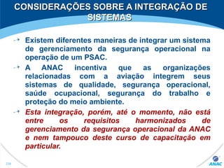 CONSIDERAÇÕES SOBRE A INTEGRAÇÃO DECONSIDERAÇÕES SOBRE A INTEGRAÇÃO DE
SISTEMASSISTEMAS
Existem diferentes maneiras de integrar um sistema
de gerenciamento da segurança operacional na
operação de um PSAC.
A ANAC incentiva que as organizações
relacionadas com a aviação integrem seus
sistemas de qualidade, segurança operacional,
saúde ocupacional, segurança do trabalho e
proteção do meio ambiente.
Esta integração, porém, até o momento, não está
entre os requisitos harmonizados de
gerenciamento da segurança operacional da ANAC
e nem tampouco deste curso de capacitação em
particular.
236
 