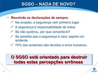 SGSO – NADA DE NOVO?SGSO – NADA DE NOVO?
Reunindo as declarações de sempre:
Na aviação, a segurança vem primeiro lugar
A segurança é responsabilidade de todos
Se não quebrou, por que consertá-lo?
Se acredita que a segurança é cara, espere um
acidente.
70% dos acidentes são devidos a erros humanos.
O SGSOO SGSO estáestá orientado para destruirorientado para destruir
todas estastodas estas percepçõespercepções errôneaserrôneas
O SGSOO SGSO estáestá orientado para destruirorientado para destruir
todas estastodas estas percepçõespercepções errôneaserrôneas
238
 