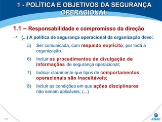 1 - POLÍTICA E OBJETIVOS DA SEGURANÇA1 - POLÍTICA E OBJETIVOS DA SEGURANÇA
OPERACIONALOPERACIONAL
1.1 – Responsabilidade e compromisso da direção
(...) A política de segurança operacional da organização deve:
5) Ser comunicada, com respaldo explícito, por toda a
organização.
6) Incluir os procedimentos de divulgação de
informações de segurança operacional;
7) Indicar claramente que tipos de comportamentos
operacionais são inaceitáveis;
8) Incluir as condições em que ações disciplinares
não seriam aplicáveis; (...)
245
 