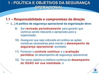 1.1 – Responsabilidade e compromisso da direção
(…) A política de segurança operacional da organização deve:
9) Ser revisada periodicamente para garantir que
continue sendo relevante e apropriada para a
organização;
10) Assegurar que seja colocada em prática as ações
corretivas necessárias para manter o desempenho de
segurança operacional acordado;
11) Fornecer o controle contínuo e a avaliação
periódica do desempenho de segurança operacional;
12) Ter como objetivo a melhora contínua do desempenho
do SGSO em sua totalidade; e
1 - POLÍTICA E OBJETIVOS DA SEGURANÇA1 - POLÍTICA E OBJETIVOS DA SEGURANÇA
OPERACIONALOPERACIONAL
246
 